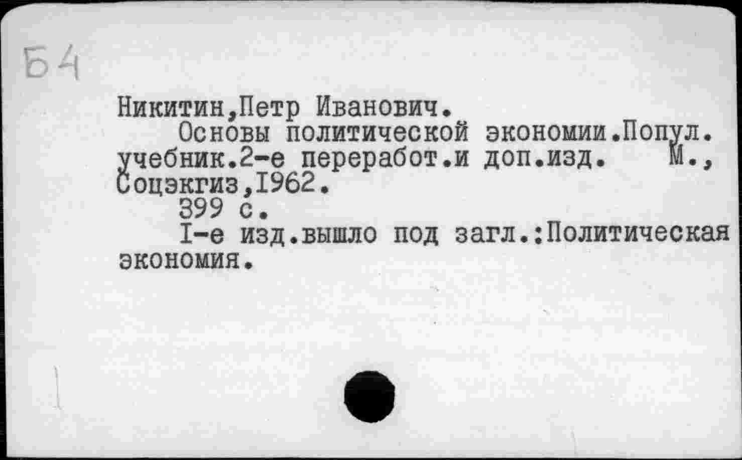 ﻿Никитин,Петр Иванович.
Основы политической экономии.Попул. учебник.2-е переработ.и доп.изд. М., иоцэкгиз,1962.
399 с.
1-е изд.вышло под загл.:Политическая экономия.